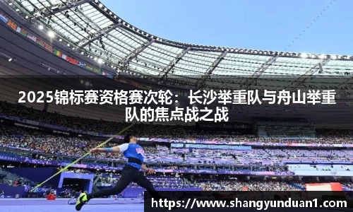 2025锦标赛资格赛次轮：长沙举重队与舟山举重队的焦点战之战
